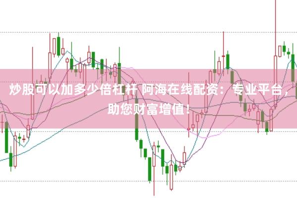 炒股可以加多少倍杠杆 阿海在线配资：专业平台，助您财富增值！