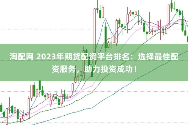 淘配网 2023年期货配资平台排名：选择最佳配资服务，助力投资成功！
