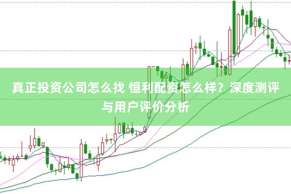 真正投资公司怎么找 恒利配资怎么样?深度测评与用户评价分析