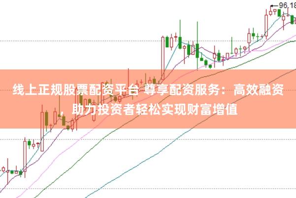 线上正规股票配资平台 尊享配资服务：高效融资，助力投资者轻松实现财富增值