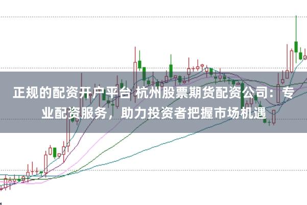正规的配资开户平台 杭州股票期货配资公司：专业配资服务，助力投资者把握市场机遇