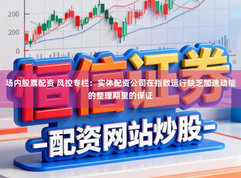 场内股票配资 风控专栏：实体配资公司在指数运行缺乏加速动能的整理期里的保证