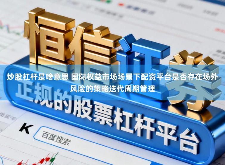 炒股杠杆是啥意思 国际权益市场场景下配资平台是否存在场外风险的策略迭代周期管理