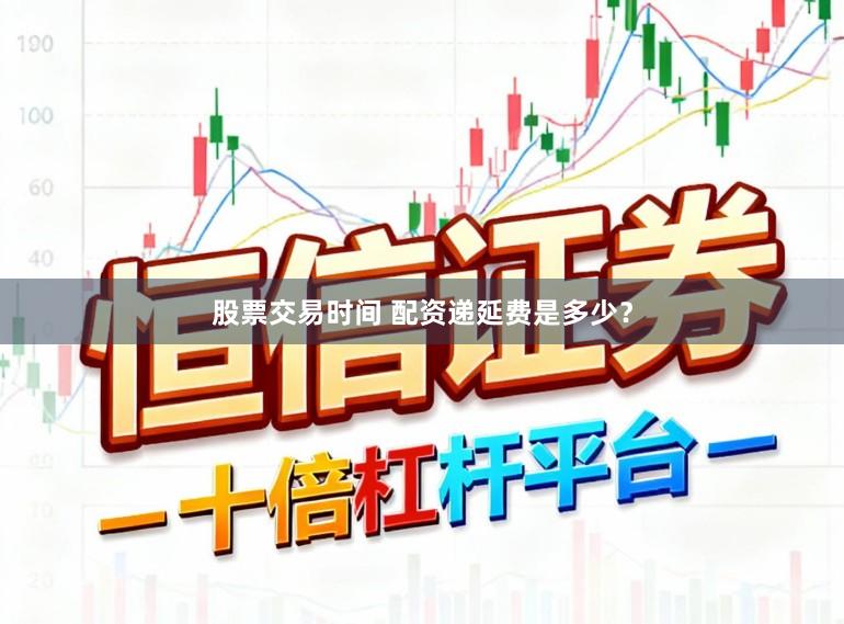 股票交易时间 配资递延费是多少？